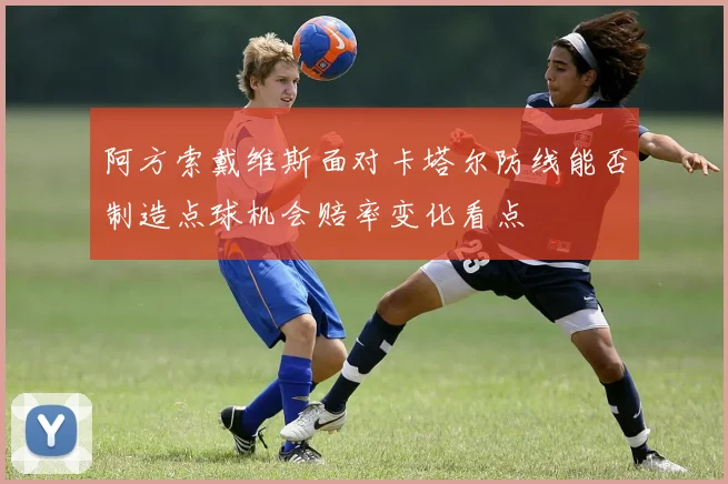 阿方索戴维斯面对卡塔尔防线能否制造点球机会赔率变化看点