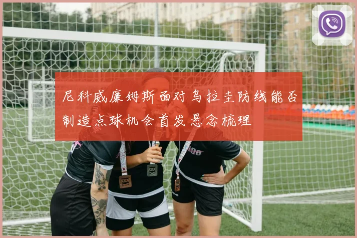 尼科威廉姆斯面对乌拉圭防线能否制造点球机会首发悬念梳理