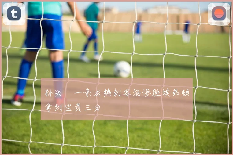 孙兴慜一条龙热刺客场惨胜埃弗顿拿到宝贵三分