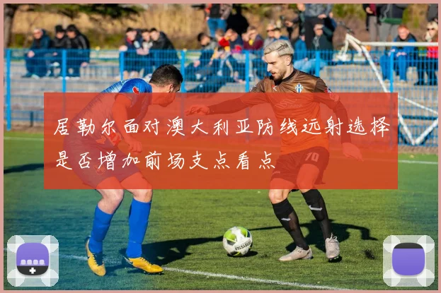 居勒尔面对澳大利亚防线远射选择是否增加前场支点看点