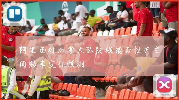 阿里面对加拿大队防线能否拉开空间赔率变化预测