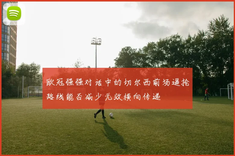 欧冠强强对话中的切尔西前场逼抢路线能否减少无效横向传递