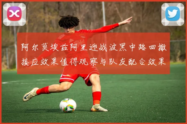 阿尔莫埃兹阿里迎战波黑中路回撤接应效果值得观察与队友配合效果
