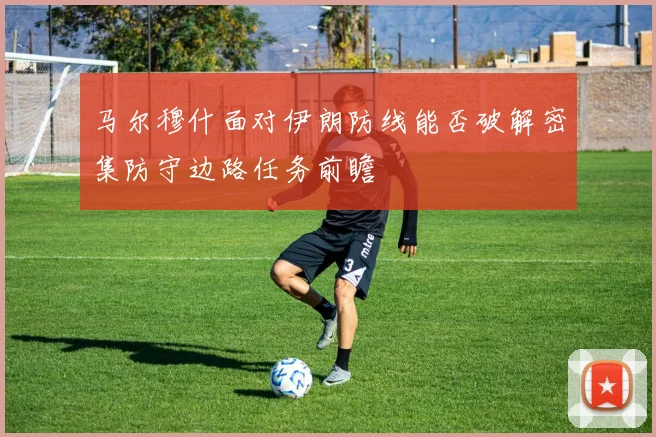 马尔穆什面对伊朗防线能否破解密集防守边路任务前瞻