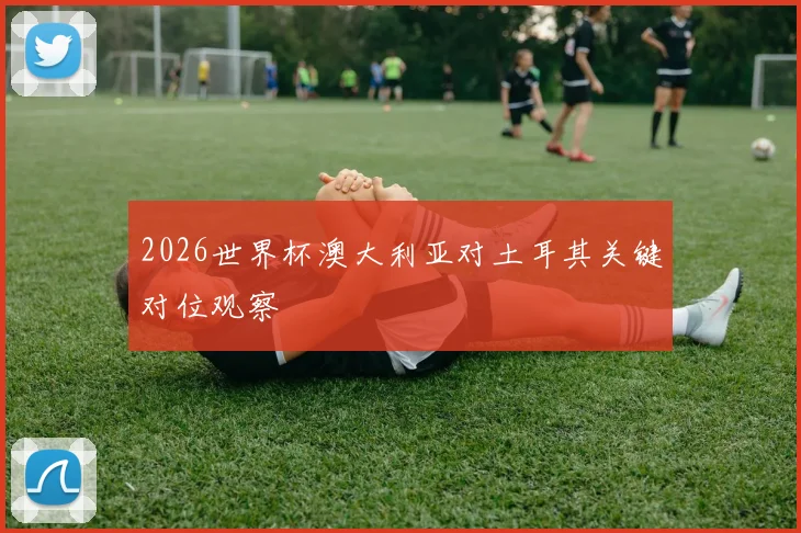 2026世界杯澳大利亚对土耳其关键对位观察