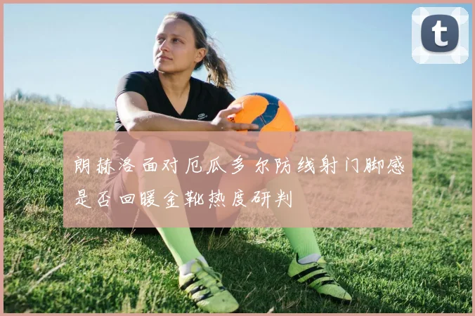 朗赫洛面对厄瓜多尔防线射门脚感是否回暖金靴热度研判