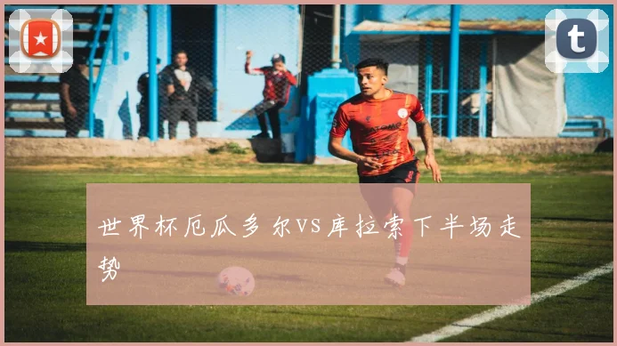 世界杯厄瓜多尔vs库拉索下半场走势