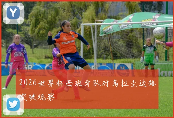 2026世界杯西班牙队对乌拉圭边路突破观察