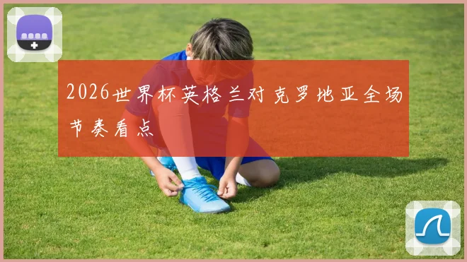 2026世界杯英格兰对克罗地亚全场节奏看点
