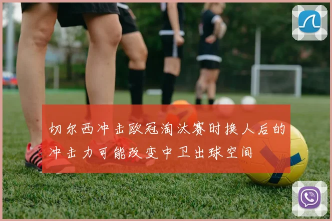切尔西冲击欧冠淘汰赛时换人后的冲击力可能改变中卫出球空间