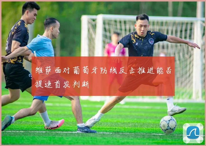 维萨面对葡萄牙防线反击推进能否提速首发判断