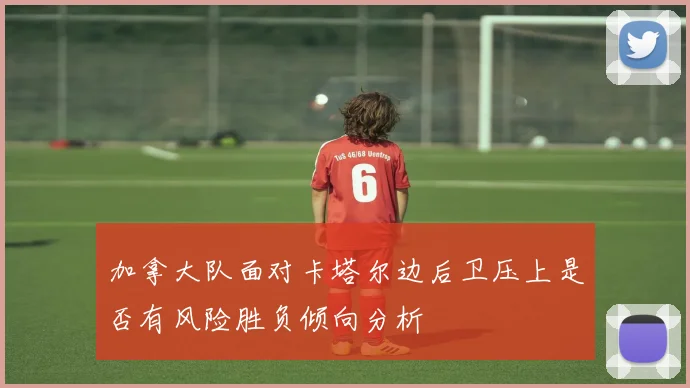 加拿大队面对卡塔尔边后卫压上是否有风险胜负倾向分析
