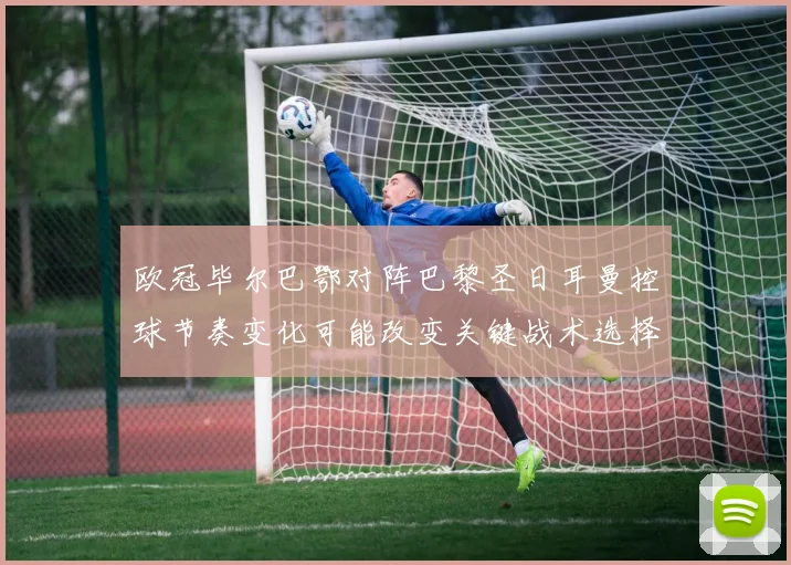 欧冠毕尔巴鄂对阵巴黎圣日耳曼控球节奏变化可能改变关键战术选择