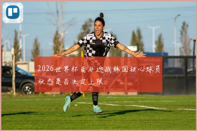 2026世界杯南非迎战韩国核心球员状态是否决定上限