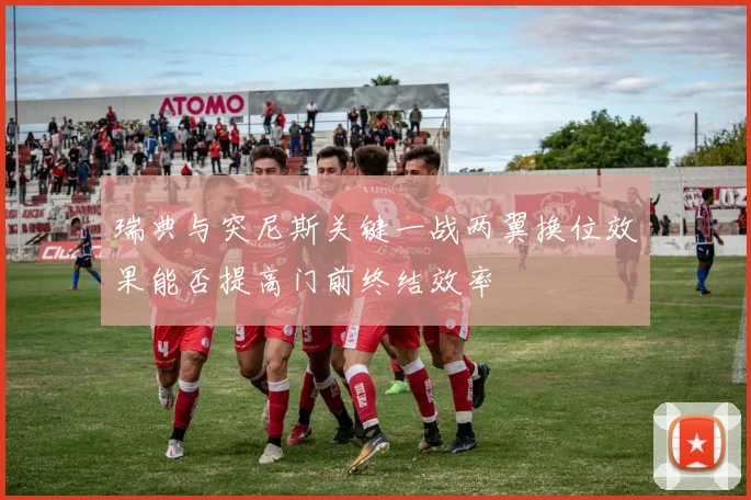 瑞典与突尼斯关键一战两翼换位效果能否提高门前终结效率