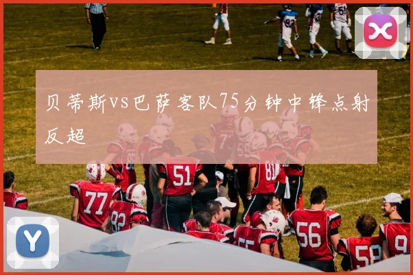 贝蒂斯vs巴萨客队75分钟中锋点射反超