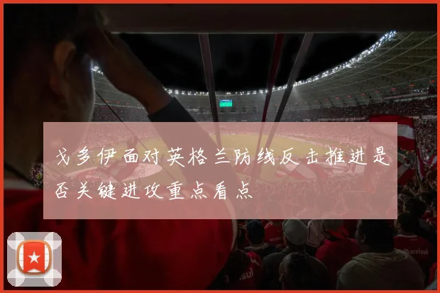 戈多伊面对英格兰防线反击推进是否关键进攻重点看点