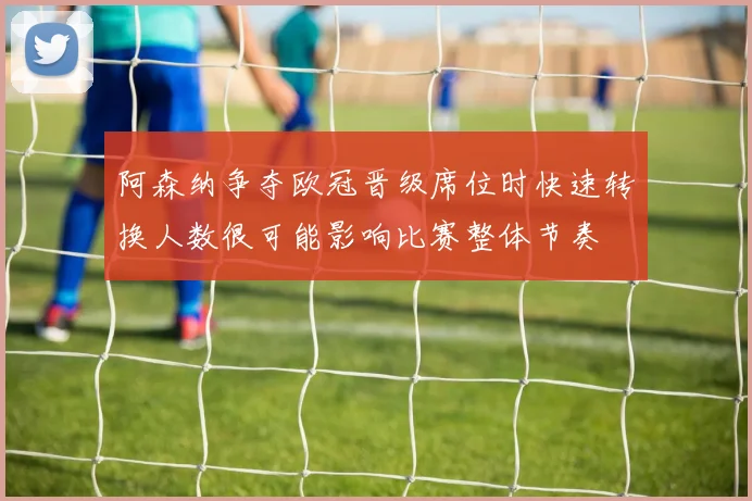 阿森纳争夺欧冠晋级席位时快速转换人数很可能影响比赛整体节奏