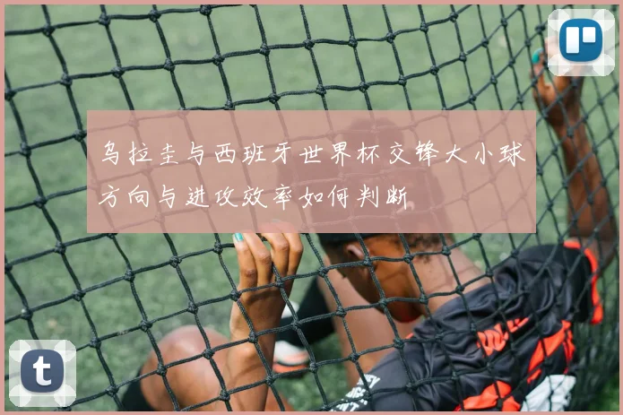 乌拉圭与西班牙世界杯交锋大小球方向与进攻效率如何判断