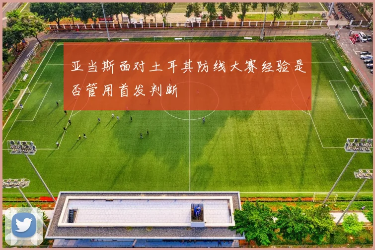 亚当斯面对土耳其防线大赛经验是否管用首发判断