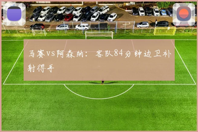 马赛vs阿森纳：客队84分钟边卫补射得手