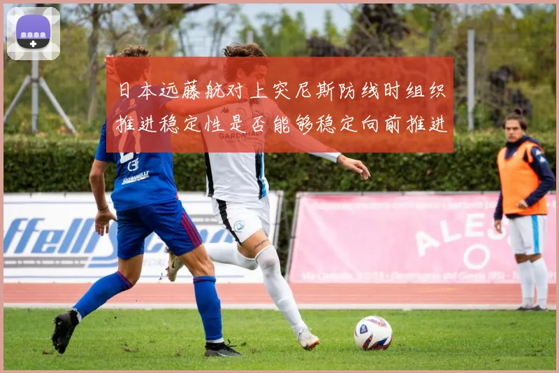日本远藤航对上突尼斯防线时组织推进稳定性是否能够稳定向前推进