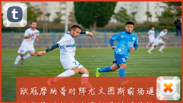 欧冠摩纳哥对阵尤文图斯前场逼抢路线很可能左右前场压迫连续性