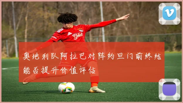 奥地利队阿拉巴对阵约旦门前终结能否提升价值评估