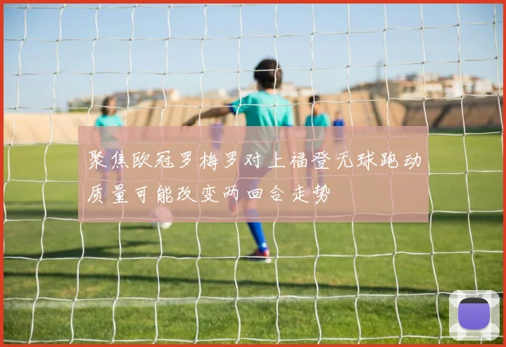 聚焦欧冠罗梅罗对上福登无球跑动质量可能改变两回合走势