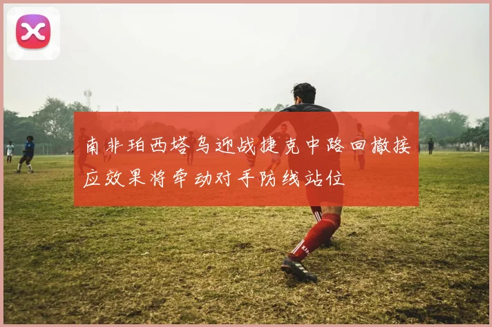 南非珀西塔乌迎战捷克中路回撤接应效果将牵动对手防线站位