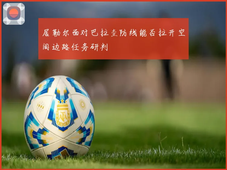 居勒尔面对巴拉圭防线能否拉开空间边路任务研判
