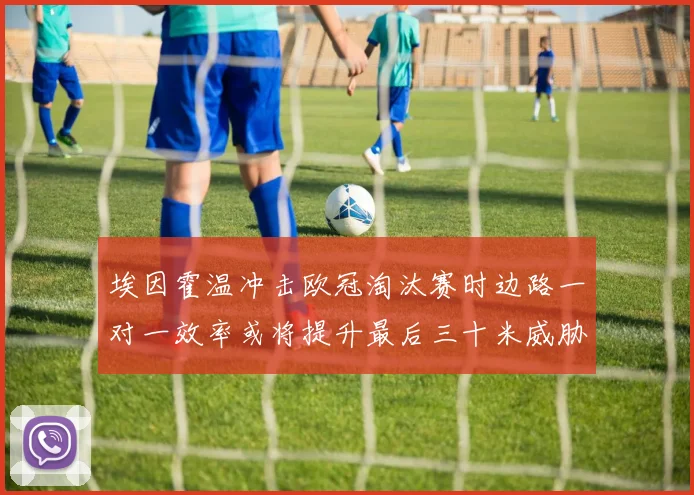 埃因霍温冲击欧冠淘汰赛时边路一对一效率或将提升最后三十米威胁