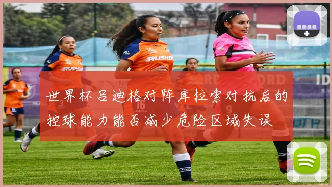 世界杯吕迪格对阵库拉索对抗后的控球能力能否减少危险区域失误