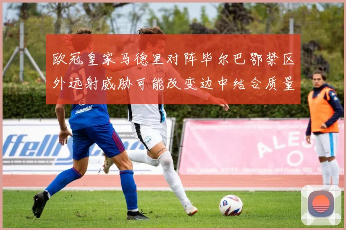 欧冠皇家马德里对阵毕尔巴鄂禁区外远射威胁可能改变边中结合质量