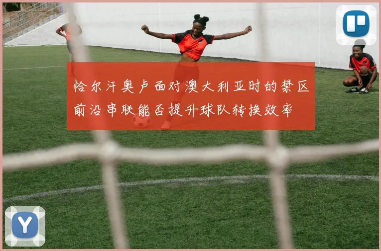 恰尔汗奥卢面对澳大利亚时的禁区前沿串联能否提升球队转换效率