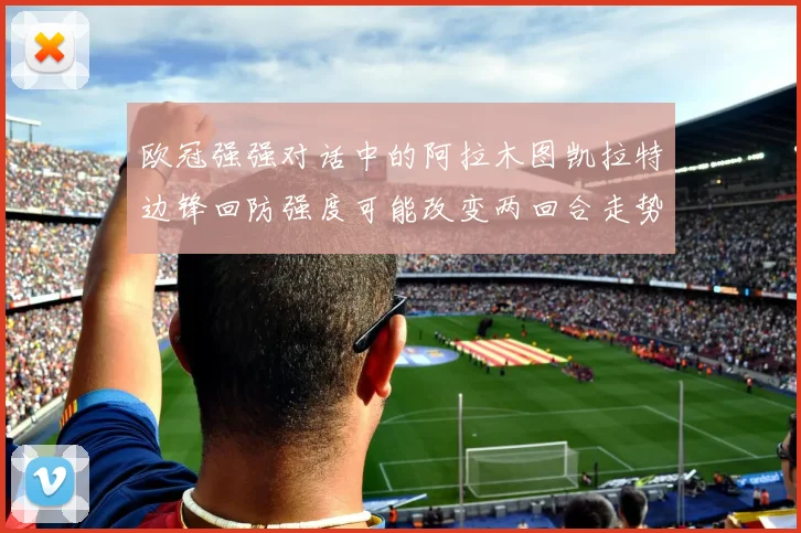 欧冠强强对话中的阿拉木图凯拉特边锋回防强度可能改变两回合走势