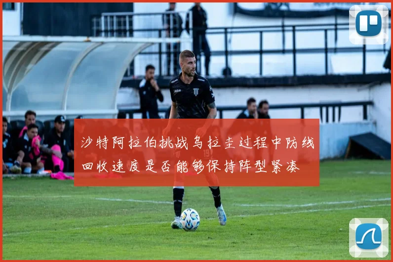 沙特阿拉伯挑战乌拉圭过程中防线回收速度是否能够保持阵型紧凑