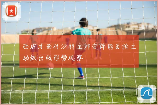 西班牙面对沙特主帅变阵能否抢主动权出线形势观察