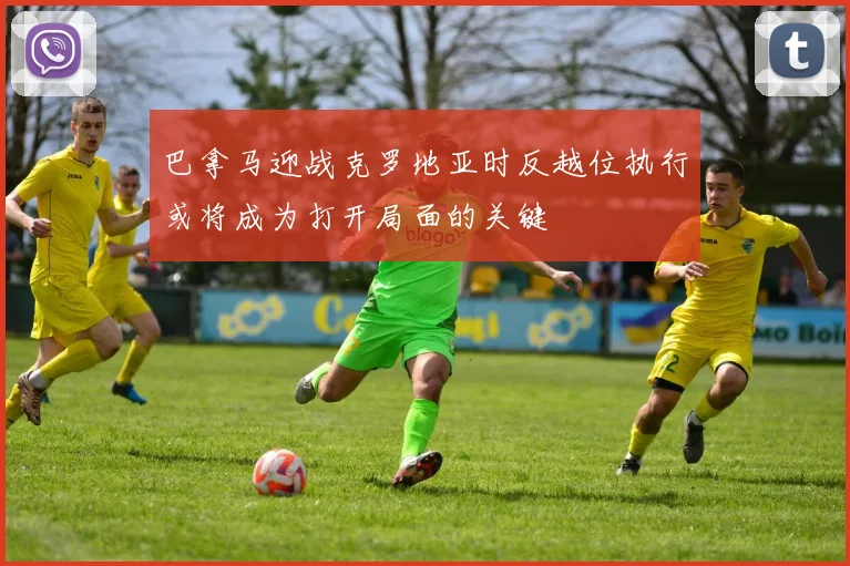 巴拿马迎战克罗地亚时反越位执行或将成为打开局面的关键