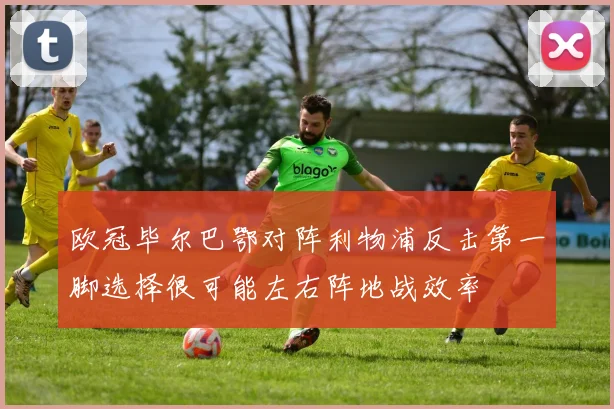 欧冠毕尔巴鄂对阵利物浦反击第一脚选择很可能左右阵地战效率