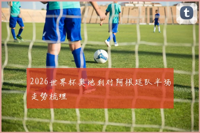 2026世界杯奥地利对阿根廷队半场走势梳理