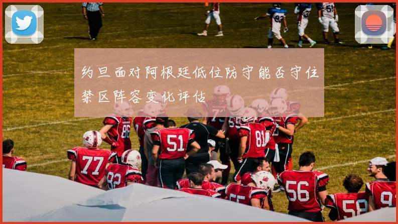 约旦面对阿根廷低位防守能否守住禁区阵容变化评估