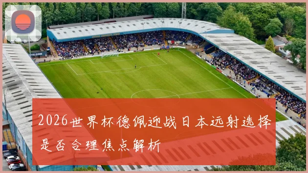 2026世界杯德佩迎战日本远射选择是否合理焦点解析