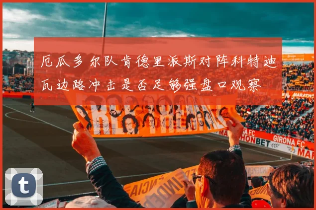厄瓜多尔队肯德里派斯对阵科特迪瓦边路冲击是否足够强盘口观察